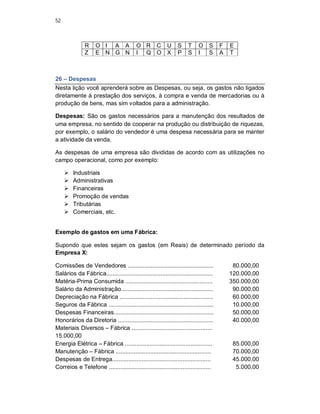 52
R O I A A O R C U S T O S F E
Z E N G N I Q O X P S I S A T
26 – Despesas
Nesta lição você aprenderá sobre as Despesas, ou seja, os gastos não ligados
diretamente à prestação dos serviços, à compra e venda de mercadorias ou à
produção de bens, mas sim voltados para a administração.
Despesas: São os gastos necessários para a manutenção dos resultados de
uma empresa, no sentido de cooperar na produção ou distribuição de riquezas,
por exemplo, o salário do vendedor é uma despesa necessária para se manter
a atividade da venda.
As despesas de uma empresa são divididas de acordo com as utilizações no
campo operacional, como por exemplo:
 Industriais
 Administrativas
 Financeiras
 Promoção de vendas
 Tributárias
 Comerciais, etc.
Exemplo de gastos em uma Fábrica:
Supondo que estes sejam os gastos (em Reais) de determinado período da
Empresa X:
Comissões de Vendedores .................................................... 80.000,00
Salários da Fábrica................................................................. 120.000,00
Matéria-Prima Consumida ..................................................... 350.000,00
Salário da Administração........................................................ 90.000,00
Depreciação na Fábrica ......................................................... 60.000,00
Seguros da Fábrica ................................................................ 10.000,00
Despesas Financeiras............................................................. 50.000,00
Honorários da Diretoria .......................................................... 40.000,00
Materiais Diversos – Fábrica .................................................
15.000,00
Energia Elétrica – Fábrica ..................................................... 85.000,00
Manutenção – Fábrica .......................................................... 70.000,00
Despesas de Entrega............................................................ 45.000,00
Correios e Telefone .............................................................. 5.000,00
 