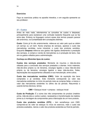 54
Exercícios
Faça os exercícios prática na apostila interativa, e em seguida apresente ao
seu professor.
27 – Custos
Antes de mais nada, retomaremos os conceitos de custos e despesas,
principalmente para esclarecer uma confusão bastante frequente que se faz
entre eles. Embora na linguagem comum esses dois termos possam parecer
até sinônimos, na Contabilidade têm conotações distintas.
Custo: Como já foi dito anteriormente, refere-se ao valor pelo qual se obtém
um serviço ou um bem. Numa empresa de serviços, aparece o custo das
mercadorias vendidas; numa industrial, o custo dos produtos vendidos.
Enquanto Despesa refere-se aos gastos não ligados diretamente à prestação
dos serviços, à compra e venda de mercadorias ou à produção de bens, mas
sim os gastos voltados para a administração.
Conheça os diferentes tipos de custos:
Custos dos serviços prestados: Montante de insumos e mão-de-obra
utilizada para a conclusão dos serviços prestados a clientes. Inclui materiais,
mão-de-obra própria ou de terceiros, encargos ligados a essa mão-de-obra
própria ou de terceiros, encargos ligados a essa mão-de-obra, fretes,
depreciações dos equipamentos utilizados e sua manutenção, entre outros.
Custo das mercadorias vendidas (CMV): Valor de aquisição dos bens
comprados e já vendidos. Este montante corresponde ao valor das
mercadorias existentes no início do período mais as compras feitas, e menos o
valor das mercadorias existentes no último dia do período. Resumindo e
usando termos técnicos, temos:
CMV = Estoque inicial + compras – estoque inicial
Custo de Produção: É a soma dos três componentes do produto (matéria-
prima, mão-de-obra e outros custos), necessários à transformação da matéria-
prima ou à montagem de componentes para a fabricação de um novo produto.
Custo dos produtos vendidos (CPV) – tem semelhança com CMV,
compondo-se do valor do estoque no início do exercício, mais o custo dos
produtos acabados, menos o valor dos produtos existentes ao final do período.
 