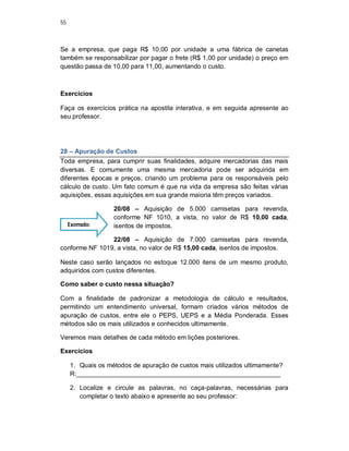55
Se a empresa, que paga R$ 10,00 por unidade a uma fábrica de canetas
também se responsabilizar por pagar o frete (R$ 1,00 por unidade) o preço em
questão passa de 10,00 para 11,00, aumentando o custo.
Exercícios
Faça os exercícios prática na apostila interativa, e em seguida apresente ao
seu professor.
28 – Apuração de Custos
Toda empresa, para cumprir suas finalidades, adquire mercadorias das mais
diversas. E comumente uma mesma mercadoria pode ser adquirida em
diferentes épocas e preços, criando um problema para os responsáveis pelo
cálculo de custo. Um fato comum é que na vida da empresa são feitas várias
aquisições, essas aquisições em sua grande maioria têm preços variados.
20/08 – Aquisição de 5.000 camisetas para revenda,
conforme NF 1010, a vista, no valor de R$ 10,00 cada,
isentos de impostos.
22/08 – Aquisição de 7.000 camisetas para revenda,
conforme NF 1019, a vista, no valor de R$ 15,00 cada, isentos de impostos.
Neste caso serão lançados no estoque 12.000 itens de um mesmo produto,
adquiridos com custos diferentes.
Como saber o custo nessa situação?
Com a finalidade de padronizar a metodologia de cálculo e resultados,
permitindo um entendimento universal, formam criados vários métodos de
apuração de custos, entre ele o PEPS, UEPS e a Média Ponderada. Esses
métodos são os mais utilizados e conhecidos ultimamente.
Veremos mais detalhes de cada método em lições posteriores.
Exercícios
1. Quais os métodos de apuração de custos mais utilizados ultimamente?
R:_________________________________________________________
2. Localize e circule as palavras, no caça-palavras, necessárias para
completar o texto abaixo e apresente ao seu professor:
Exemplo:
 
