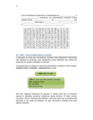 56
Com a finalidade de padronizar a metodologia de _________________ e
__________________, permitindo um entendimento universal, foram
criados vários ___________________ de ____________________ dos
_____________, entre eles o ______________, o _______________ e
a ____________________ _______________________.
C H F I A B S C P B M J Y I X
R I S O D A T L U S E R U U C
R Ç E O M E I Ç M H D A O Ç A
C U P M E Q M Y J L I B A C L
U I P O N D E R A D A D Ç U C
S F E L O V T E I U J G A M U
T B P C Ç E O Q E I S C R M L
O O S C P S D V O S P E U A O
S T V Ç O P O E C I E A P L M
Z N K N I Q S C E P S I A S T
29 – CMV – Custo de Mercadorias Vendidas
A apuração do custo das mercadorias vendidas está diretamente relacionada
aos estoques da empresa, pois representa a baixa efetuada nas contas dos
estoques por vendas realizadas no período.
A equação para se chegar ao custo das mercadorias vendidas é muito simples:
estoque inicial + compras – estoque final, ou seja:
Até hoje, algumas empresas de pequeno e médio porte que se dedicam
apenas à atividade comercial utilizam-se dessa fórmula. É muito comum
ouvirmos o termo: “fechado para balanço”, isso quer dizer que a empresa está
apurando o seu saldo de estoque, ou seja, apurando o estoque final para
aplicar a fórmula.
CMV = Ei + C - Ef
CMV = Custo das Mercadorias Vendidas
Ei= Estoque inicial
C= Compras
Ef= Estoque final
 