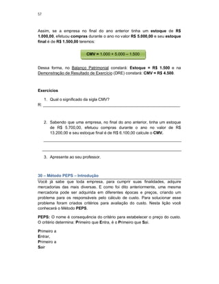 57
Assim, se a empresa no final do ano anterior tinha um estoque de R$
1.000,00, efetuou compras durante o ano no valor R$ 5.000,00 e seu estoque
final é de R$ 1.500,00 teremos:
Dessa forma, no Balanço Patrimonial constará: Estoque = R$ 1.500 e na
Demonstração de Resultado de Exercício (DRE) constará: CMV = R$ 4.500.
Exercícios
1. Qual o significado da sigla CMV?
R: _____________________________________________________________
2. Sabendo que uma empresa, no final do ano anterior, tinha um estoque
de R$ 5.700,00, efetuou compras durante o ano no valor de R$
13.200,00 e seu estoque final é de R$ 6.100,00 calcule o CMV.
3. Apresente ao seu professor.
30 – Método PEPS – Introdução
Você já sabe que toda empresa, para cumprir suas finalidades, adquire
mercadorias das mais diversas. E como foi dito anteriormente, uma mesma
mercadoria pode ser adquirida em diferentes épocas e preços, criando um
problema para os responsáveis pelo cálculo de custo. Para solucionar esse
problema foram criados critérios para avaliação do custo. Nesta lição você
conhecerá o Método PEPS.
PEPS: O nome é consequência do critério para estabelecer o preço do custo.
O critério determina: Primeiro que Entra, é o Primeiro que Sai.
Primeiro a
Entrar,
Primeiro a
Sair
CMV = 1.000 + 5.000 – 1.500
 