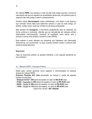 58
No método PEPS, nós usamos o custo do lote mais antigo quando a venda da
mercadoria até que se esgotem as quantidades desse lote, daí partimos para o
segundo lote mais antigo e assim sucessivamente.
Existem várias desvantagens nessa metodologia, uma delas é que teremos
que controlar vários lotes para sabermos sempre o custo do mais antigo, na
prática, muitas vezes, pode ser inviável ou de pouca praticidade!
Mas também há vantagens: o movimento estabelecido para os materiais, de
forma contínua e ordenada, dificulta que as mercadorias em estoque sofram
deterioração, decomposição, mudança de qualidade, entre outros, pois o
primeiro a entrar será sempre o primeiro a sair (PEPS).
Este método é muito utilizado em indústrias que trabalham com fabricação
descontínua, por encomenda, ou seja, quando primeiro vende o produto para
posteriormente fabricá-lo.
Exercícios
Faça os exercícios prática na apostila interativa, e em seguida apresente ao
seu professor.
31 – Método PEPS – Exemplo Prático
Nesta lição, iremos aprender como registrar a movimentação do estoque
através do método PEPS:
Empresa Pisantes S/C Ltda (simulação de compra e venda de sapatos
isentos de impostos)
- Estoque Inicial = 300 pares de sapato no valor de R$ 20,00 cada.
- 01/09 – Aquisição de 400 pares de sapatos no valor de R$ 30,00 cada.
- 06/09 – Venda de 390 pares de sapatos, no valor de R$ 40,00 cada.
- 13/09 – Venda de 170 pares de sapatos, no valor de R$ 45,00 cada.
Total (170 x 45,00 = R$ 7.650,00)
 