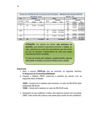 59
Exercícios
1. Abra o arquivo PEPS.xls que se encontra no seguinte caminho:
C:Arquivos de CursosContabilidade
2. Usando o Método PEPS, preencha a planilha de acordo com os
seguintes fatos contábeis:
10/09 – Compra de 4 cadeiras para revenda, no valor de R$ 20,00 cada,
totalizando R$ 80,00.
15/09 – Venda de 6 cadeiras no valor de R$ 55,00 cada.
3. Apresente ao seu professor e salve uma cópia do arquivo em sua pasta.
(OBS: Caso ainda não possua uma pasta peça auxilio ao seu professor)
ATENÇÃO: Os valores de venda, não entraram na
planilha, pois estamos calculando somente o Custo, ou
seja, utilizamos os custo das mercadorias que irão entrar
ou sair do estoque, independente do valor que essas
mercadorias forem vendidas.
O valor da venda será utilizado, posteriormente, apenas
para saber a receita e os lucros obtidos com a venda.
 