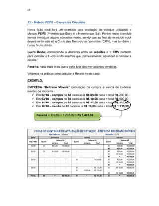 61
33 – Método PEPS – Exercícios Completo
Nesta lição você fará um exercício para avaliação de estoque utilizando o
Método PEPS (Primeiro que Entra é o Primeiro que Sai). Porém neste exercício
iremos introduzir alguns conceitos novos, sendo que ao final do exercício você
deverá exibir não só o Custo das Mercadorias Vendidas (CMV), mas também o
Lucro Bruto obtido.
Lucro Bruto: corresponde a diferença entre as receitas e o CMV portanto
para calcular o Lucro Bruto teremos que, primeiramente, aprender a calcular a
receita.
Receita: nada mais é do que o valor total das mercadorias vendidas.
Vejamos na prática como calcular a Receita neste caso:
EXEMPLO:
EMPRESA “Beltrano Móveis” (simulação de compra e venda de cadeiras
isentas de impostos)
 Em 02/10 – compra de 40 cadeiras a R$ 05,00 cada = total R$ 200,00
 Em 03/10 – compra de 50 cadeiras a R$ 10,00 cada = total R$ 500,00
 Em 14/10 – compra de 10 cadeiras a R$ 17,00 cada = total R$ 170,00
 Em 18/10 – venda de 65 cadeiras a R$ 19,00 cada = total R$ 1.235,00
Receita = 170,00 + 1.235,00 = R$ 1.405,00
 