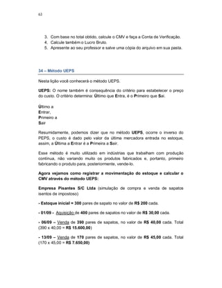 63
3. Com base no total obtido, calcule o CMV e faça a Conta de Verificação.
4. Calcule também o Lucro Bruto.
5. Apresente ao seu professor e salve uma cópia do arquivo em sua pasta.
34 – Método UEPS
Nesta lição você conhecerá o método UEPS.
UEPS: O nome também é consequência do critério para estabelecer o preço
do custo. O critério determina: Último que Entra, é o Primeiro que Sai.
Último a
Entrar,
Primeiro a
Sair
Resumidamente, podemos dizer que no método UEPS, ocorre o inverso do
PEPS, o custo é dado pelo valor da última mercadora entrada no estoque,
assim, a Última a Entrar é a Primeira a Sair.
Esse método é muito utilizado em indústrias que trabalham com produção
contínua, não variando muito os produtos fabricados e, portanto, primeiro
fabricando o produto para, posteriormente, vende-lo.
Agora vejamos como registrar a movimentação do estoque e calcular o
CMV através do método UEPS:
Empresa Pisantes S/C Ltda (simulação de compra e venda de sapatos
isentos de impostoso)
- Estoque inicial = 300 pares de sapato no valor de R$ 200 cada.
- 01/09 - Aquisição de 400 pares de sapatos no valor de R$ 30,00 cada.
- 06/09 – Venda de 390 pares de sapatos, no valor de R$ 40,00 cada. Total
(390 x 40,00 = R$ 15.600,00)
- 13/09 – Venda de 170 pares de sapatos, no valor de R$ 45,00 cada. Total
(170 x 45,00 = R$ 7.650,00)
 