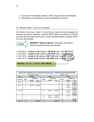 65
3. Com base no total obtido, calcule o CMV e faça a Conta de Verificação.
4. Apresente ao seu professor e salve as alterações no arquivo.
35 – Método UEPS – Exercício Completo
Da mesma forma que a lição 33, você fará um exercício para avaliação de
estoque, mas agora, utilizando o método UEPS (Último que Entra é o Primeiro
que Sai). No final você deverá exibir o Custo das Mercadorias Vendidas (CMV)
e o Lucro Bruto obtido.
EMPRESA “Beltrano Móveis” (simulação de compra e
venda de cadeiras isentas de impostos)
>> Em 02/10 – compra de 40 cadeiras a R$ 05,00 cada = total R$ 200,00
>> Em 03/10 – compra de 50 cadeiras a R$ 10,00 cada = total R$ 500,00
>> Em 14/10 – venda de 10 cadeiras a R$ 17,00 cada = total R$ 170,00
>> Em 18/10 – venda de 65 cadeiras a R$ 19,00 cada = total R$ 1.235,00
Exemplo
Receita = 170,00 + 1.235,00 = R$ 1.405,00
 