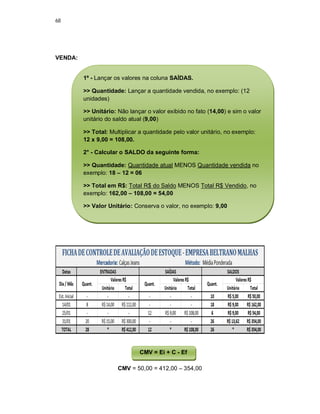 68
VENDA:
CMV = 50,00 = 412,00 – 354,00
1º - Lançar os valores na coluna SAÍDAS.
>> Quantidade: Lançar a quantidade vendida, no exemplo: (12
unidades)
>> Unitário: Não lançar o valor exibido no fato (14,00) e sim o valor
unitário do saldo atual (9,00)
>> Total: Multiplicar a quantidade pelo valor unitário, no exemplo:
12 x 9,00 = 108,00.
2° - Calcular o SALDO da seguinte forma:
>> Quantidade: Quantidade atual MENOS Quantidade vendida no
exemplo: 18 – 12 = 06
>> Total em R$: Total R$ do Saldo MENOS Total R$ Vendido, no
exemplo: 162,00 – 108,00 = 54,00
>> Valor Unitário: Conserva o valor, no exemplo: 9,00
CMV = Ei + C - Ef
 