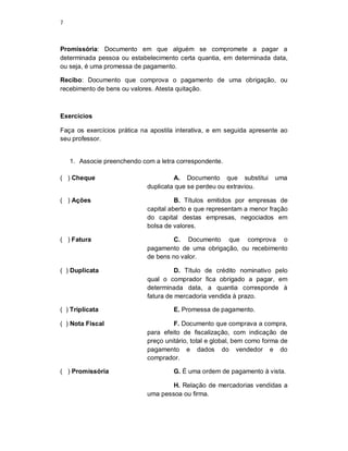 7
Promissória: Documento em que alguém se compromete a pagar a
determinada pessoa ou estabelecimento certa quantia, em determinada data,
ou seja, é uma promessa de pagamento.
Recibo: Documento que comprova o pagamento de uma obrigação, ou
recebimento de bens ou valores. Atesta quitação.
Exercícios
Faça os exercícios prática na apostila interativa, e em seguida apresente ao
seu professor.
1. Associe preenchendo com a letra correspondente.
( ) Cheque A. Documento que substitui uma
duplicata que se perdeu ou extraviou.
( ) Ações B. Títulos emitidos por empresas de
capital aberto e que representam a menor fração
do capital destas empresas, negociados em
bolsa de valores.
( ) Fatura C. Documento que comprova o
pagamento de uma obrigação, ou recebimento
de bens no valor.
( ) Duplicata D. Título de crédito nominativo pelo
qual o comprador fica obrigado a pagar, em
determinada data, a quantia corresponde à
fatura de mercadoria vendida à prazo.
( ) Triplicata E. Promessa de pagamento.
( ) Nota Fiscal F. Documento que comprava a compra,
para efeito de fiscalização, com indicação de
preço unitário, total e global, bem como forma de
pagamento e dados do vendedor e do
comprador.
( ) Promissória G. É uma ordem de pagamento à vista.
H. Relação de mercadorias vendidas a
uma pessoa ou firma.
 