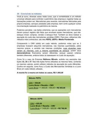 72
38 – Concluindo os métodos
Você já ouviu, diversas vezes neste curso, que a contabilidade é um método
universal utilizado para controlar o patrimônio das empresa e registrar todas as
transações podem ser: Mercadorias para revenda, mercadorias fabricadas pela
própria empresa, serviços prestados pela empresa, bem como qualquer outras
movimentação realizada no patrimônio da mesma.
Pudemos perceber, nas lições anteriores, que as operações com mercadorias
devem possuir registro dos fatos que envolvem essas mercadorias, que são:
estoque inicial, compras, vendas e estoque final. Também se deve realizar a
apuração do custo das mercadorias vendidas (CMV). Para isso, utilizamos três
métodos mais conhecidos, são eles PEPS, UEPS e Média Ponderada.
Comparando o CMV obtido em cada método, podemos notas que se 3
empresas tivessem adquirido mercadorias, nas mesmas quantidades, pelos
mesmos preços, e vendido nas mesmas condições, suas situações reais
seriam as mesmas, com a mesma quantidade de estoque, porém seus
demonstrativos financeiros seriam diferentes, porque usaram critérios
também diferentes, embora todos os baseassem no custo de aquisição.
Como foi o caso da Empresa Beltrano Móveis, exibida nos exemplos das
lições 33, 35 e 37. Nas três lições forma utilizados os mesmos fatos, contendo
os mesmos valores, porém utilizam métodos de apuração de custo diferentes.
Confira em seguida, como ficou o Custo das Mercadorias Vendidas e o Lucro
Bruto em cada método utilizado.
A receita foi a mesma em todos os casos, R$ 1.405,00
Método PEPS:
CMV = 550,00
Lucro Bruto = Receita – CMV
Lucro Bruto = 1.405,00 – 550,00 = R$ 855,00
Método UEPS:
CMV = 625,00
Lucro Bruto = Receita – CMV
Lucro Bruto = 1.405,00 – 625,00 = R$ 780,00
 