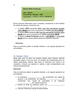 73
Numa economia inflacionária como a brasileira, comparando os três métodos
de controle de estoque, concluímos que:
 O método PEPS representa baixo custo das mercadorias vendidas
(CMV) 550,00 tendo como consequência um maior Lucro Bruto 855,00.
 O método UEPS representa alto custo das mercadorias vendidas (CMV)
625,00 tendo como consequência um menor Lucro Bruto 780,00.
 O método da Média Ponderada mantém o CMV 583,33 e o Lucro Bruto
821,67 entre os valores obtidos através dos métodos anteriores.
Exercícios
Faça os exercícios prática na apostila interativa, e em seguida apresente ao
seu professor.
39 – Revisão – Parte I
Nesta lição você irá fazer sua primeira revisão sobre diversos assuntos
abordados desde o início do curso. As revisões são fundamentais para um
melhor aprendizado, portanto, faça todos os exercícios com calma e, se
necessário, consulte sua apostila ou assista a lição correspondente para
maiores esclarecimentos.
Exercícios
Faça os exercícios prática na apostila interativa, e em seguida apresente ao
seu professor.
1. As empresas __________________ são constituídas com capital do
governo e de particulares, as empresas __________________ são
constituídas com capital de particulares e as empresas
_________________ com capital do governo.
2. Quanto ao porte as empresas podem ser ____________________,
________________ e __________________.
3. Calcule o Patrimônio Líquido de cada empresa.
Método Média Ponderada:
CMV = 583,33
Lucro Bruto = Receita – CMV
Lucro Bruto = 1.405,00 – 583,00 = R$ 821,67
 