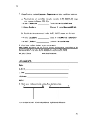 76
76
7. Classifique as contas Credora e Devedora nos fatos contábeis a seguir:
A) Aquisição de um caminhão no valor no valor de R$ 300.00,00, pago
com cheque do Banco ABC S/A.
>>Conta Devedora: ____________ Caminhão  conta Veículos
>>Conta Credora: _____________ Cheque  conta Banco ABC S/A
B) Aquisição de uma mesa no valor de R$ 500,00 pagos em dinheiro.
>>Conta Devedora: ____________ Mesa  conta Móveis e Utensílios
>>Conta Credora: _____________ Dinheiro  conta Caixa
8. Com base no fato abaixo, faça o lançamento.
09/03/2009- Aquisição de um veículo, isento de impostos, com cheque do
Banco ABC S/A, no valor de R$ 60.000,00, conforme NF 1012.
>>Conta Caixa >> Conta Veículos.
LANÇAMENTO:
Data: _______________________________________________
C. Dev: _____________________________________________
C. Cre: _____________________________________________
Histórico: __________________________________________
Valor: ______________
9. Com case no lançamento acima, faça os razonetes.
10.Entregue ao seu professor para que seja feita a correção.
 