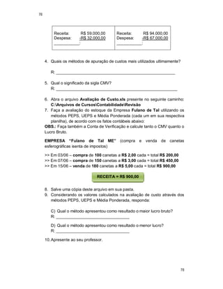 78
78
Receita: R$ 59.000,00
Despesa: -R$ 32.000,00
___________:
Receita: R$ 94.000,00
Despesa: -R$ 67.000,00
___________:
4. Quais os métodos de apuração de custos mais utilizados ultimamente?
R: ____________________________________________________
5. Qual o significado da sigla CMV?
R: _____________________________________________________
6. Abra o arquivo Avaliação de Custo.xls presente no seguinte caminho:
C:Arquivos de CursosContabilidadeRevisão
7. Faça a avaliação do estoque da Empresa Fulano de Tal utilizando os
métodos PEPS, UEPS e Média Ponderada (cada um em sua respectiva
planilha), de acordo com os fatos contábeis abaixo:
OBS.: Faça também a Conta de Verificação e calcule tanto o CMV quanto o
Lucro Bruto.
EMPRESA “Fulano de Tal ME” (compra e venda de canetas
esferográficas isenta de impostos)
>> Em 03/06 – compra de 100 canetas a R$ 2,00 cada = total R$ 200,00
>> Em 07/06 – compra de 150 canetas a R$ 3,00 cada = total R$ 450,00
>> Em 15/06 – venda de 180 canetas a R$ 5,00 cada = total R$ 900,00
8. Salve uma cópia deste arquivo em sua pasta.
9. Considerando os valores calculados na avaliação de custo através dos
métodos PEPS, UEPS e Média Ponderada, responda:
C) Qual o método apresentou como resultado o maior lucro bruto?
R: ________________________________
D) Qual o método apresentou como resultado o menor lucro?
R: ________________________________
10.Apresente ao seu professor.
RECEITA = R$ 900,00
 