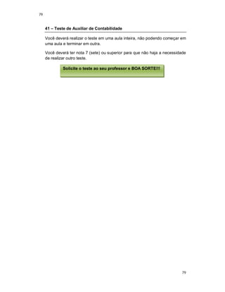 79
79
41 – Teste de Auxiliar de Contabilidade
Você deverá realizar o teste em uma aula inteira, não podendo começar em
uma aula e terminar em outra.
Você deverá ter nota 7 (sete) ou superior para que não haja a necessidade
de realizar outro teste.
Solicite o teste ao seu professor e BOA SORTE!!!
 