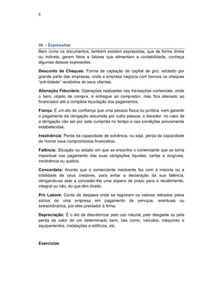 8
06 – Expressões
Bem como os documentos, também existem expressões, que de forma direta
ou indireta, geram fatos e fatores que alimentam a contabilidade, conheça
algumas dessas expressões.
Desconto de Cheques: Forma de captação de capital de giro, adotado por
grande parte das empresas, onde a empresa negocia com bancos os cheques
“pré-datado” recebidos de seus clientes.
Alienação Fiduciária: Operações realizadas nas transações comerciais, onde
o bem, objeto de compra, é entregue ao comprador, mas fica alienado ao
financiador até a completa liquidação dos pagamentos.
Fiança: É um ato de confiança que uma pessoa física ou jurídica, vem garantir
o pagamento da obrigação assumida por outra pessoa, o devedor, no caso de
a obrigação não ser por este cumprida no tempo e nas condições previamente
estabelecidas.
Insolvência: Perda da capacidade de solvência, ou seja, perda da capacidade
de honrar seus compromissos financeiros.
Falência: Situação ou estado em que se encontra o comerciante que se torna
impontual nos pagamento das suas obrigações líquidas, certas e exigíveis,
insolvência ou quebra.
Concordata: Acordo que o comerciante insolvente faz com a maioria ou a
totalidade de seus credores, para evitar a declaração da sua falência,
obrigando-se este a conceder-lhe uma espera de prazo para o recebimento,
integral ou não, do que têm direito.
Pró Labore: Conta de despesa onde se registram os valores retirados pelos
sócios de uma empresa em pagamento de serviços, eventuais ou
extraordinários, por eles prestador à firma.
Depreciação: É o ato de desvalorizar pelo uso natural, pelo desgaste ou pela
perda de valor de um determinado bem, tais como, veículos, máquinas e
equipamentos, instalações e edifícios, etc.
Exercícios
 