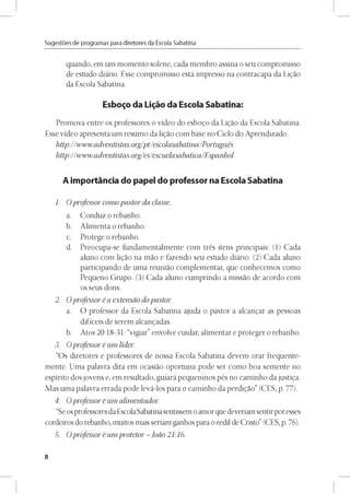 Sugestóes de programas para diretores da Escola Sabatina
quando, em um momento solene, cada membro assina o seu compromisso
de estudo diário. Esse compromisso está impresso na contracapa da Ligao
da Escola Sabatina.
Esbozo da Li^áo da Escola Sabatina:
Promova entre os professores o vídeo do esbogo da Ligao da Escola Sabatina.
Esse vídeo apresenta um resumo da ligao com base no Ciclo do Aprendizado.
http://www,adventistas,org/pt/escolasabatina/Portugués
http://www,adventistas,org/es/escuelasabatica/Espanhol
A importáncia do papel do professor na Escola Sabatina
1. Oprofessor comopastor da classe.
a. Conduz o rebanho.
b. Alimenta o rebanho.
c. Protege o rebanho.
d. Preocupa-se fundamentalmente com trés itens principais: (1) Cada
aluno com ligao na mao e fazendo seu estudo diário. (2) Cada aluno
participando de uma reuniao complementar, que conhecemos como
Pequeno Grupo. (3) Cada aluno cumprindo a missao de acordo com
os seus dons.
2. Oprofessor éa extensao dopastor,
a. O professor da Escola Sabatina ajuda o pastor a alcangar as pessoas
difíceis de serem alcangadas.
b. Atos 20:18-31: “vigiar” envolve cuidar, alimentar e proteger o rebanho.
3. Oprofessor é um líder,
“Os diretores e professores de nossa Escola Sabatina devem orar frequente-
mente. Uma palavra dita em ocasiao oportuna pode ser como boa semente no
espirito dos jovens e, em resultado, guiará pequeninos pés no caminho da justiga.
Mas uma palavra errada pode levá-los para o caminho da perdigao” (CES, p. 77).
4. Oprofessor é um alimentador,
“Se osprofessores daEscolaSabatinasentissem oamor que deveriam sentirpor esses
cordeiros do rebanho, muitos mais seriam ganhos para o redil de Cristo” (CES, p. 76).
5. Oprofessor é um protetor - Joao 21:16.
8
 