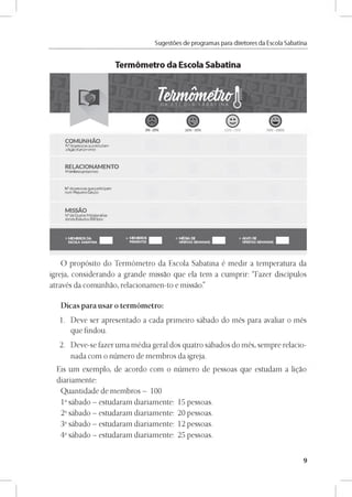 Sugestóes de programas para diretores da Escola Sabatina
Termómetro da Escola Sabatina
COMUN HÁO
N°depessoas queestudam
a ligio diariamente
RELACIONAMENTO
Membros presentes:
N° depessoas quepartidpam
num Pequeño Grupo:
MISSÁO
N°de Duplas Missionárias
dando Estudos Bíblicos:
O propósito do Termómetro da Escola Sabatina é medir a temperatura da
igreja, considerando a grande missao que ela tem a cumprir: “Fazer discípulos
através da comunhao, relacionamen-to e missao.”
Dicas para usar o termómetro:
1. Deve ser apresentado a cada primeiro sábado do més para avaliar o més
que findou.
2. Deve-se fazer uma média geral dos quatro sábados do més, sempre relacio­
nada com o número de membros da igreja.
Eis um exemplo, de acordo com o número de pessoas que estudam a ligao
diariamente:
Quantidade de membros - 100
1° sábado - estudaram diariamente: 15 pessoas.
2° sábado - estudaram diariamente: 20 pessoas.
3° sábado - estudaram diariamente: 12 pessoas.
4° sábado - estudaram diariamente: 25 pessoas.
9
 