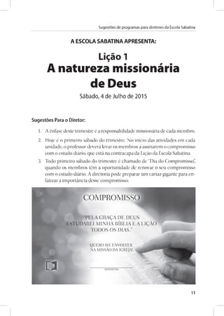 Sugestoes de programas para diretores da Escola Sabatina
A ESCOLA SABATINA APRESENTA:
Ligáo 1
A natureza missionária
de Deus
Sábado, 4 de Julho de 2015
Sugestoes Para o Diretor:
1. A énfase deste trimestre é a responsabilidade missionária de cada membro.
2. Hoje é o primeiro sábado do trimestre. No inicio das atividades em cada
unidade, o professor deverá levar os membros a assinarem o compromisso
com o estudo diário, que está na contracapa da Ligáo da Escola Sabatina.
3. Todo primeiro sábado do trimestre é chamado de “Dia do Compromisso”
quando os membros tém a oportunidade de renovar o seu compromisso
com o estudo diário. A diretoria pode preparar um cartaz gigante para en­
fatizar a importáncia desse compromisso.
11
 