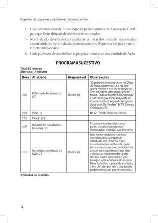 Sugestóes de programas para diretores da Escola Sabatina
4. Hoje devemos orar de forma especial pelas reunioes da Associagao Geral,
para que Deus dirija as decisoes a serem tomadas.
5. Neste sábado, deverao ser apresentadas as metas do trimestre, relacionadas
a pontualidade, estudo diário, participagao nos Pequeños Grupos e envol-
vimento missionário.
6. Cada professor deverá definir as próprias metas com sua Unidade de Agao.
PROGRAMA SUGESTIVO
Total: 80 minutos
Abertura: 14 minutos
Hora Atividade Responsável Observares
9:00
Palavras d e b o as-vln d as
(2')
D ireto r (a)
"O s e g re d o d e n o s s o é x ito n a O b ra
d e D e u s e n c o n tra r-s e -á n a o p e -
ra g á o h a rm o n io s a d e n o s s o p o v o .
Tem d e h a v e r u m a a g á o c o n c e n ­
tra d a . T o d o o m e m b ro d o c o rp o d e
C risto tem q u e fa z e r s u a p a r t e n a
C a u sa d e D e u s, s e g u n d o a c a p a c i-
d a d e q u e E le ¡h e d e u " (EG W , S e rv ig o
C ristá o , p. 5 7 ).
9:02 H lno (3') No 12 - V in d e Povo do S e n h o r
9:05 O ragao (2')
9:07
In fo rm ativo d as M issóes
M u n d iais (5')
h ttp ://w w w .a d v e n tis ta s .o rg /
p t/e sc o la sa b a tin a /p ro je to /
in fo rm a tiv o -m u n d ia l-d a s-m iss o e s/
9:12
Intro dugao ao e stu d o da
ligao (2')
D ireto r (a)
Nao fo m o s d e ixad o s so zin h o s,
a b an d o n ad o s na e xp an sao
in fin ita d e um U n iverso frio e
ap a re n te m e n te in d ife re n te , para
nos arra n ja rm o s co m o p u d éssem o s.
Ja m a is co n se g u iríam o s faze r isso;
as forgas a rre g im e n tad as co n tra
nós sao m u ito su p e rio re s. É por
isso q u e , an te s do in icio d o m u n d o ,
D eus fo rm u lo u o p lan o da salvag ao,
a fim d e faze r por nós o q u e ja m a is
p o d e ríam o s faze r por nós m esm o s.
2 minutos de intervalo
12
 