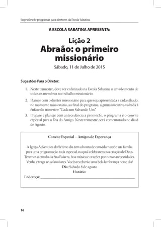 Sugestóes de programas para diretores da Escola Sabatina
A ESCOLA SABATINA APRESENTA:
Ligao 2
Abraáo: o primeiro
missionário
Sábado, 11 de Julho de 2015
Sugestóes Para o Diretor:
1. Neste trimestre, deve ser enfatizado na Escola Sabatina o envolvimento de
todos os membros no trabalho missionário.
2. Planeje com o diretor missionário para que seja apresentada a cada sábado,
no momento missionário, ao final do programa, alguma iniciativa voltada a
énfase do trimestre: “Cada um Salvando Um.”
3. Prepare e planeje com antecedéncia a promogao, o programa e o convite
especial para o Dia do Amigo. Neste trimestre, será comemorado no dia 8
de Agosto.
Convite Especial - Amigos de Esperanza
A Igreja Adventista do Sétimo dia tem a honra de convidarvocé e sua familia
para uma programagao toda especial, na qual celebraremos a criagao de Deus.
Teremos o estudo da Sua Palavra, boa música e oragoes por nossas necessidades.
Venha e traga seus familiares. Vocés receberao uma bela lembranga nesse dia!
Dia: Sábado 8 de agosto
Horário:
Enderego:
14
 