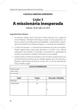 Sugestóes de programas para diretores da Escola Sabatina
A ESCOLA SABATINA APRESENTA:
Ligao 3
A missionária inesperada
Sábado, 18 de Julho de 2015
Sugestóes Para o Diretor:
1. No próximo sábado, dia 25, faga uma reunido especial com a equipe da
Escola Sabatina e Ministério Pessoal para avaliar as metas propostas e sa-
berem o quanto está melhorando a pontualidade, o estudo diário, a partici­
pando dos membros nos Pequenos Grupos e o envolvimento missionário.
2. A énfase do trimestre é o envolvimento missionário de todos os membros.
Prepare alguma ideia criativa para apresentar e coordene com o diretor
missionário esses detalhes. Comunique aos professores a quantidade de
membros envolvidos no trabalho missionário em sua unidade.
3. Sempre tenha em maos um formulário vazio do esbogo da ligao da ES a ser
preenchido pelos professores para o sábado seguinte. Isso vai motivá-los a
preparar a apresentagao da ligao de acordo com o Ciclo do Aprendizado.
Veja o modelo a seguir:
CICLO DO APRENDIZADO
T ítu lo da Ligao:
T e xto -ch ave :
Foco da Ligao:
Segáo Tempo Discussao /Atividade
M otivagao 5'
C o m p re e n sao 20' I.
II.
16
 