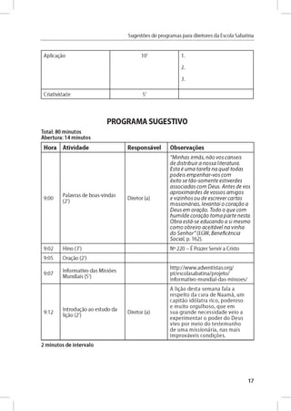 Sugestóes de programas para diretores da Escola Sabatina
A p lic a d o 10' 1.
2.
3.
C ria tivid a d e 5'
PROGRAMA SUGESTIVO
Total: 80 minutos
Abertura: 14 minutos
Hora Atividade Responsável Observares
9 :0 0
Palavras d e b o as-vind as
(2')
D ireto r (a)
"M in h a s irm á s, n á o v o s c a n s é is
d e d is tr ib u ir a n o s s a lite ra tu ra .
E s ta é u m a ta re fa n a q u a l to d a s
p o d e is e m p e n h a r- v o s c o m
é x ito se tá o - s o m e n te e s tiv e rd e s
a s s o c ia d a s c o m D e u s. A n te s d e v o s
a p ro x im a r d e s d e v o s s o s a m ig o s
e v iz in h o s o u d e e s c re v e r c a rta s
m is s io n á ria s , le v a n ta i o c o ra g á o a
D e u s em o ra g á o . T o d o o q u e c o m
h u m ild e c o ra g á o to m a p a r t e n e s ta
O b ra e stá -se e d u c a n d o a s i m e sm o
c o m o o b re iro a c e itá v e l n a v in h a
d o S e n h o r " (EG W , B e n e fic é n c ia
S o c ia l, p. 162).
9 :0 2 H ino (3') N° 220 - É P razer S e rv ir a Cristo
9:05 O ragáo (2')
9 :0 7
In fo rm ativo d as M issóes
M u n d iais (5')
h ttp ://w w w .a d v e n tista s.o rg /
p t/e sco lasab atin a/p ro je to /
in fo rm ativo -m u n d ial-d as-m isso e s/
9 :1 2
In t r o d u jo ao e stu d o da
ligáo (2')
D ireto r (a)
A lig áo d e sta se m a n a fa la a
re s p e ito d a cu ra d e N a a m á , um
c a p itá o id ó la tra ric o , p o d e ro so
e m u ito o rg u lh o s o , q u e em
su a g ra n d e n e c e s s id a d e v e io a
e x p e rim e n ta r o p o d e r d o D e u s
v iv o p o r m e io d o te s te m u n h o
d e u m a m is s io n á ria , n as m a is
im p ro v á v e is co n d ig ó e s.
2 minutos de intervalo
17
 