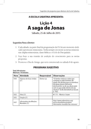 Sugestóes de programas para diretores da Escola Sabatina
A ESCOLA SABATINA APRESENTA:
Ligao 4
A saga de Jonas
Sábado, 25 de Julho de 2015
Sugestóes Para o Diretor:
1. Cada sábado, na parte final da programagao da ES, há um momento dedi­
cado a promogao missionária. Tenha sempre em mente as metas missioná-
rias: duplas missionárias, classe bíblica e o Ciclo do Discipulado.
2. Faga hoje a sua reuniao de avaligao do crescimento para as metas
propostas.
3. Promova o Dia do Amigo, que será comemorado no sábado 8 de agosto.
PROGRAMA SUGESTIVO
Total: 80 minutos
Abertura: 14 minutos
Hora Atividade Responsável Observares
9 :0 0 Palavras d e b o as-vln d as
(2')
D ireto r (a) "O S e n h o r in d ic o u a o b ra q u e
c o m p e te a c a d a m e m b ro d a
ig re ja . E le d e c la ra q u e o s m e m b ro s
d a ig re ja d e v e m fie lm e n te
d e sin c u m b ir- se d e se u d e v e r p a ra
c o m o s q u e e s tá o d e n tro d o se u
a lc a n c e " (EG W , B e n e fic e n c ia S o c ia l,
p. 182).
9 :0 2 H ino (3') No 175 - M anso e Su ave
9:05 O ragáo (2')
9 :0 7
In fo rm ativo d as M issóes
M u n d iais (5')
h ttp ://w w w .a d v e n tista s.o rg /
p t/e sco lasab atin a/p ro je to /
in fo rm ativo -m u n d ial-d as-m isso e s/
19
 