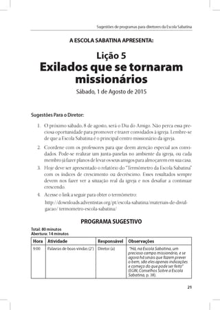 Sugestóes de programas para diretores da Escola Sabatina
A ESCOLA SABATINA APRESENTA:
Ligao 5
Exilados que se tornaram
missionários
Sábado, 1 de Agosto de 2015
Sugestóes Para o Diretor:
1. O próximo sábado, 8 de agosto, será o Dia do Amigo. Náo perca essa pre­
ciosa oportunidade para promover e trazer convidados á igreja. Lembre-se
de que a Escola Sabatina é o principal centro missionário da igreja.
2. Coordene com os professores para que deem atengáo especial aos convi­
dados. Pode-se realizar um junta-panelas no ambiente da igreja, ou cada
membro já fazer planos de levar os seus amigos para almogarem em sua casa.
3. Hoje deve ser apresentado o relatório do “Termómetro da Escola Sabatina”
com os índices de crescimento ou decréscimo. Esses resultados sempre
devem nos fazer ver a situagáo real da igreja e nos desafiar a continuar
crescendo.
4. Acesse o link a seguir para obter o termómetro:
http://downloads.adventistas.org/pt/escola-sabatina/materiais-de-divul-
gacao/ termometro-escola-sabatina/
PROGRAMA SUGESTIVO
Total: 80 minutos
Abertura: 14 minutos
Hora Atividade Responsável Observares
9 :0 0 Palavras d e b o as-vln d as (2') D ireto r (a) "H á , n a E s c o la S a b a tin a , u m
p r e c io s o c a m p o m is s io n á rio , e se
a g o r a h á sin a is q u e fa z e m p r e v e r
o b e m , s a o e le s a p e n a s in d ica g ó e s
e c o m e g o d o q u e p o d e s e r fe ito "
(EG W , C o n s e lh o s S o b re a E s c o la
S a b a tin a , p. 3 8 ).
21
 
