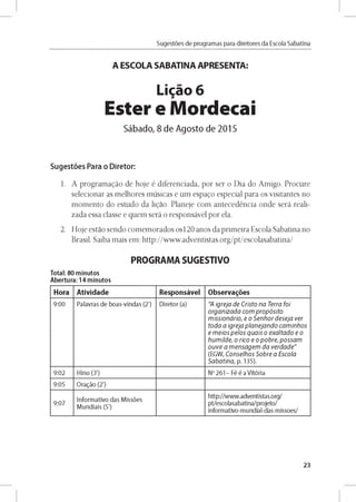 Sugestóes de programas para diretores da Escola Sabatina
A ESCOLA SABATINA APRESENTA:
Ligao 6
Ester e Mordecai
Sábado, 8 de Agosto de 2015
Sugestóes Para o Diretor:
1. A programado de hoje é diferenciada, por ser o Dia do Amigo. Procure
selecionar as melhores músicas e um espago especial para os visitantes no
momento do estudo da ligao. Planeje com antecedéncia onde será reali­
zada essa classe e quem será o responsável por ela.
2. Hoje estao sendo comemorados os120 anos da primeira Escola Sabatina no
Brasil. Saiba mais em: http://www.adventistas.org/pt/escolasabatina/
PROGRAMA SUGESTIVO
Total: 80 minutos
Abertura: 14 minutos
Hora Atividade Responsável Observares
9 :0 0 Palavras d e b o as-vln d as (2') D ireto r (a) "A ig re ja d e C risto n a Terra fo i
o rg a n iz a d a c o m p r o p ó s ito
m is s io n á rio , e o S e n h o r d e s e ja v e r
to d a a ig re ja p la n e ja n d o c a m in h o s
e m e io s p e lo s q u a is o e x a lta d o e o
h u m ild e , o rico e o p o b r e , p o s s a m
o u v ir a m e n s a g e m d a v e rd a d e "
(EG W , C o n se lh o s S o b re a E s c o la
S a b a tin a , p. 135).
9 :0 2 H lno (3') No 2 6 1 - Fé é a V ito ria
9:05 O ragáo (2')
9 :0 7
In fo rm ativo d as M issóes
M u n d iais (5')
h ttp://w w w .adventistas.o rg/
pt/escolasabatina/projeto/
in form ativo-m undial-das-m issoes/
23
 