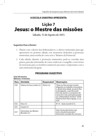 Sugestóes de programas para diretores da Escola Sabatina
A ESCOLA SABATINA APRESENTA:
Ligao 7
Jesus: o Mestre das missoes
Sábado, 15 de Agosto de 2015
Sugestóes Para o Diretor:
1. Planeje com o diretor dos desbravadores e o diretor missionário para que
apresentem no próximo sábado, nos momentos dedicados a promogao
missionária, uma resenha de como será o “Batismo da Primavera.
2. Cada sábado, durante a promogao missionária, pode-se convidar uma
pessoa, para dar testemunho de como conheceu o evangelho, como forma
de motivagao para os membros manterem um maior compromisso com a
agao missionária da igreja.
PROGRAMA SUGESTIVO
Total: 80 minutos
Abertura: 14 minutos
Hora Atividade Responsável Observares
9 :0 0 Palavras d e b o as-vln d as (2') D ireto r (a) "D e v e -se -lh e s e n s in a r a se re m
d ilig e n te s n o tra b a lh o m is s io n á rio ;
e, d e s d e te n ra id a d e , in cu lca r-lh e s
a a b n e g a g á o , o sa c rific io p e lo
b e m d o s o u tro s e o p r o g r e s s o d a
c a u s a d e C risto , p a r a q u e p o s s a m
s e r c o la b o r a d o re s d e D e u s " (EG W ,
T e ste m u n h o s P a ra a Ig re ja , v. 6 , p.
4 2 9 ).
9 :0 2 H lno (3') No 3 4 - Q u áo G ra n d e És Tu
9:05 O ragáo (2')
9 :0 7
In fo rm ativo d as M issoes
M u n d iais (5')
h ttp ://w w w .a d v e n tista s.o rg /
p t/e sco lasab atin a/p ro je to /
in fo rm ativo -m u n d ial-d as-m isso e s/
25
 