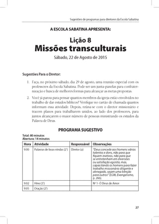 Sugestóes de programas para diretores da Escola Sabatina
A ESCOLA SABATINA APRESENTA:
Ligao 8
Missoes transculturais
Sábado, 22 de Agosto de 2015
Sugestóes Para o Diretor:
1. Faga, no próximo sábado, dia 29 de agosto, uma reuniáo especial com os
professores da Escola Sabatina. Pode ser um junta-panelas para confrater-
nizagáo e busca de melhores formas para alcangar as metas propostas.
2. Vocé já parou para pensar quantos membros da igreja estáo envolvidos no
trabalho de dar estudos bíblicos? Verifique no cartáo de chamada quantos
informam essa atividade. Depois, reúna-se com o diretor missionário e
tracem planos para trabalharem unidos, ao lado dos professores, para
juntos alcangarem o maior número de pessoas ministrando os estudos da
Palavra de Deus.
PROGRAMA SUGESTIVO
Total: 80 minutos
Abertura: 14 minutos
Hora Atividade Responsável Observares
9 :0 0 Palavras d e b o as-vln d as (2') D lreto r (a) "D e u s c o n c e d e a o s h o m e n s v a rio s
ta le n to s e d o n s , n a o p a r a q u e
fiq u e m in a tiv o s, n a o p a r a q u e
se e n tre te n h a m em d iv e rs ó e s
o u s a tis fa g á o e g o ís ta , m a s,
c a p a c ita n d o o s h o m e n s p a r a fa z e r
tra b a lh o m is s io n á rio d ilig e n te e
a b n e g a d o , s e ja m u m a b é n g á o
p a r a o u tr o s " (EG W , E v a n g e lis m o ,
p. 2 66).
9 :0 2 H lno (3') No 1- Ó D eus d e A m o r
9:05 O ragáo (2')
27
 