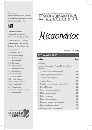 Preparado pelo
Departamento da Escola Sabatina
da Divisáo Sul-Americana da Igreja
Adventista do Sétimo Dia.
Coordenado Geral:
Pr. Edison Choque Fernández
Diretor de Escola Sabatina da DSA.
Secretária: Pamela G. F. de Lima
Projeto Gráfico: Tiago Wordell
Ilustra9áo de Capa: Thiago Lobo
Colaboradores:
UA - Horacio Cayrus
UB - Adonirám Alomía
UCh - Rodrigo Carcamo
UE - Emerson Freitas
UPN - Bill Quipes
UPS - Edwin Regalado
UP - Antonio Valenzuela
UU - Fabián Marcos
UCB - Edimilson Lima
UCoB - David Sabino
USeB - Paulo Godinho
UNB - Ivanildo Cavalcante
UNoB - Arildo Souza
ULB - Osmar Borges
UNEB - Carlos Augusto Andrade
USB - Alex Palmeira
ESCOLA SABATINA
CORACÁO
^ESPERAN1NA
fii£ítoiário§
Jul •Ago •Set 2015
Índice Pág.
Mensagem 3
Instruyes Importantes Para os Diretores Neste
Trimestre 5
1. A natureza missionária de Deus 11
2. Abraao: o primeiro missionário 14
3. A missionária inesperada 16
4. A saga de Jonas 19
5. Exilados que se tornaram missionários 21
6. Ester e Mordecai 23
7. Jesus: o Mestre das missoes 25
8. Missoes transculturais 27
9. Pedro e os gentios 29
10. Filipe como missionário 31
11. Paulo: seu passado e seu chamado 33
12. Paulo: missao e mensagem 35
13. O mundo inteiro precisa ouvir? 37
 