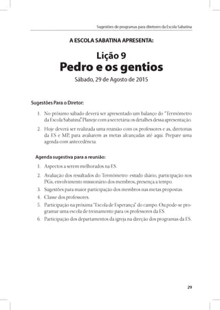 Sugestóes de programas para diretores da Escola Sabatina
A ESCOLA SABATINA APRESENTA:
Ligao 9
Pedro e os gentíos
Sábado, 29 de Agosto de 2015
Sugestóes Para o Diretor:
1. No próximo sábado deverá ser apresentado um balango do “Termómetro
da Escola Sabatina. Planeje com a secretária os detalhes dessa apresentagáo.
2. Hoje deverá ser realizada uma reuniáo com os professores e as, diretorias
da ES e MP, para avaliarem as metas alcangadas até aqui. Prepare uma
agenda com antecedéncia.
Agenda sugestiva para a reuniáo:
1. Aspectos a serem melhorados na ES.
2. Avaliagáo dos resultados do Termómetro: estudo diário, participagáo nos
PGs, envolvimento missionário dos membros, presenga a tempo.
3. Sugestóes para maior participagáo dos membros nas metas propostas.
4. Classe dos professores.
5. Participagáo na próxima “Escola de Esperanga” do campo. Ou pode-se pro­
gramar uma escola de treinamento para os professores da ES.
6. Participagáo dos departamentos da igreja na diregáo dos programas da ES.
29
 