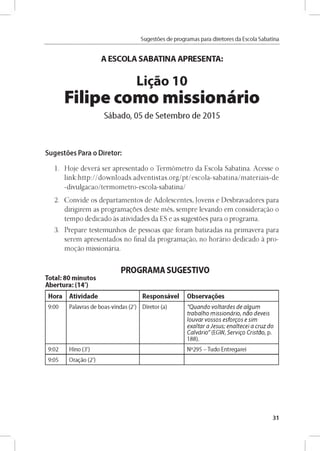 Sugestóes de programas para diretores da Escola Sabatina
A ESCOLA SABATINA APRESENTA:
Ligao 10
H t l t • • W %
Filipe como missionario
Sábado, 05 de Setembro de 2015
Sugestóes Para o Diretor:
1. Hoje deverá ser apresentado o Termómetro da Escola Sabatina. Acesse o
link:http://downloads.adventistas.org/pt/escola-sabatina/materiais-de
-divulgacao/termometro-escola-sabatina/
2. Convide os departamentos de Adolescentes, Jovens e Desbravadores para
dirigirem as programagoes deste més, sempre levando em considerado o
tempo dedicado as atividades da ES e as sugestóes para o programa.
3. Prepare testemunhos de pessoas que foram batizadas na primavera para
serem apresentados no final da programado, no horário dedicado a pro­
m odo missionária.
PROGRAMA SUGESTIVO
Total: 80 minutos
Abertura: (14')
Hora Atividade Responsável Observares
9 :0 0 Palavras d e b o as-vin d as (2') D ireto r (a) " Q u a n d o v o lta rd e s d e a lg u m
tra b a lh o m is s io n á rio , n a o d e v e is
lo u v a r v o s s o s e sfo rg o s e sim
e x a lta r a J e s u s ; e n a lte c e i a c ru z d o
C a lv á rio " (EG W , S e rv ig o C rista o , p.
188).
9 :0 2 H ino (3') N °295 - Tu do En treg arei
9:05 O ragáo (2')
31
 