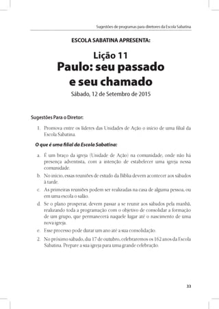 Sugestóes de programas para diretores da Escola Sabatina
ESCOLA SABATINA APRESENTA:
Ligao 11
Paulo: seu passado
e seu chamado
Sábado, 12 de Setembro de 2015
Sugestóes Para o Diretor:
1. Promova entre os líderes das Unidades de Agao o inicio de uma filial da
Escola Sabatina.
O que é uma filial da Escola Sabatina:
a. É um brago da igreja (Unidade de Agao) na comunidade, onde nao há
presenga adventista, com a intengao de estabelecer uma igreja nessa
comunidade.
b. No inicio, essas reunioes de estudo da Biblia devem acontecer aos sábados
a tarde.
c. As primeiras reunioes podem ser realizadas na casa de alguma pessoa, ou
em uma escola o salao.
d. Se o plano prosperar, devem passar a se reunir aos sábados pela manha,
realizando toda a programagao com o objetivo de consolidar a formagao
de um grupo, que permanecerá naquele lugar até o nascimento de uma
nova igreja.
e. Esse processo pode durar um ano até a sua consolidagao.
2. No próximo sábado, dia 17 de outubro, celebraremos os 162 anos da Escola
Sabatina. Prepare a sua igreja para uma grande celebragao.
33
 