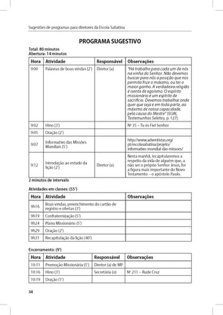 Sugestóes de programas para diretores da Escola Sabatina
PROGRAMA SUGESTIVO
Total: 80 minutos
Abertura: 14 minutos
Hora Atividade Responsável Observares
9:00 P alavras d e b o as-vln d as (2') D ireto r (a) "H á tra b a lh o p a r a c a d a u m d e n ó s
n a v in h a d o S e n h o r. N a o d e v e m o s
b u s c a r p a r a n ó s a p o sig á o q u e n o s
p e r m ita fru ir o m á x im o , o u te r o
m a io r g a n h o . A v e rd a d e ira re lig ia o
é is e n ta d e e g o ísm o . O e s p irito
m is s io n á rio é u m e s p irito d e
sa c rific io . D e v e m o s tra b a lh a r o n d e
q u e r q u e s e ja e em to d a p a r te , a o
m á x im o d e n o s s a c a p a c id a d e ,
p e la c a u s a d o M e s t r e " (EG W ,
T e ste m u n h o s S e le to s , p. 127).
9:02 H lno (3') No 35 - Tu és Fiel Se n h o r
9:05 O r a d o (2')
9:07
In fo rm ativo d as M issóes
M u n d iais (5')
http://w w w .adventistas.org/
pt/escolasabatina/projeto/
inform ativo-m undial-das-m issoes/
9:12
In t r o d u jo ao estu d o da
ligáo (2')
D ireto r (a)
N esta m an h a, re cap itu la re m o s a
resp eito da vid a d e alg u é m q u e , a
nao ser o p róprio S e n h o r Je su s, foi
a fig u ra m ais im p o rta n te do Novo
T e stam e n to - o ap ó sto lo Paulo.
2 minutos de intervalo
Atividades em classes: (55')
Hora Atividade Observares
9 h 1 6
B o as-vin d as, p re e n ch im e n to d o carta o d e
reg istro e o fe rtas (3')
9h 1 9 C o n fra te rn iz a d o (5')
9 h 2 4 P lan o M issio n ário (5')
9h 2 9 O r a d o (2')
9h31 R e cap itu lad o da ligáo (40')
Encerramento: (9')
Hora Atividade Responsável Observares
10:11 Pro m o d o M issio n ária (5') D ireto r (a) d e M P
10:16 H ino (3') Secretária (o) No 211 - R ud e C ru z
10:19 O rad o (1')
34
 