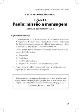 Sugestóes de programas para diretores da Escola Sabatina
A ESCOLA SABATINA APRESENTA:
Ligao 12
Paulo: missao e mensagem
Sábado, 19 de Setembro de 2015
Sugestóes Para o Diretor:
1. O próximo sábado, dia 26 de setembro, será o último sábado do trimestre.
A programando deverá ser muito especial, tendo também a participando
das divisoes dos infantis e adolescentes. Planeje antecipadamente e fique
dentro do tempo proposto para cada atividade desse dia.
2. Quatro grandes desafios devem ser considerados na reunido com os pro-
fessores da Escola Sabatina:
a. Pontualidade
b. Estudo diário
c. Envolvimento missionário
d. Integrando da Unidade de Anáo com o Pequeno Grupo
3. Prepare um cartáozinho e leia juntamente com a igreja o pensamento a
seguir, que está descrito no inicio do programa.
“Um ativo espirito missionário deve caracterizar seus membros indi­
viduáis. Devem ter mais profundapiedade, fé maisforte e vistas mais
ampias. Tém defazer trabalho mais completo no esforgo pessoal.”
Testemunhos Seletos, v. 2, pág. 226
35
 
