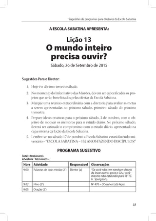 Sugestóes de programas para diretores da Escola Sabatina
A ESCOLA SABATINA APRESENTA:
Ligao 13
O mundo inteiro
precisa ouvir?
Sábado, 26 de Setembro de 2015
Sugestóes Para o Diretor:
1. Hoje é o décimo-terceiro sábado.
2. No momento do Informativo das Missoes, devem ser especificados os pro­
jetos que serao beneficiados pelas ofertas da Escola Sabatina.
3. Marque uma reunido extraordinária com a diretoria para avaliar as metas
a serem apresentadas no próximo sábado, primeiro sábado do próximo
trimestre.
4. Prepare ideias criativas para o próximo sábado, 3 de outubro, com o ob­
jetivo de motivar os membros para o estudo diário. No próximo sábado,
deverá ser assinado o compromisso com o estudo diário, apresentado na
capa interna da Ligao da Escola Sabatina.
5. Lembre-se: no sábado 17 de outubro a Escola Sabatina estará fazendo ani-
versário - “ESCOLA SABATINA - 162ANOS FAZENDO DISCÍPULOS!”
PROGRAMA SUGESTIVO
Total: 80 minutos
Abertura: 14 minutos
Hora Atividade Responsável Observares
9 :0 0 Palavras d e b o as-vln d as (2') D lreto r (a) "S e v o c e n a o te m n e n h u m d e se jo
d e le v a r o u tro s p a r a o C éu , v o c e
m e s m o n a o e s tá in d o p a r a lá " (C.
H . S p u rg e o n ).
9 :0 2 H lno (3') No 4 7 0 - O S e n h o r Está A q u í.
9:05 O ragáo (2')
37
 