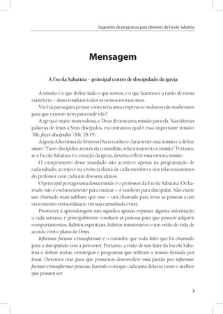 Sugestóes de programas para diretores da Escola Sabatina
Mensagem
A Escola Sabatina - principal centro de discipulado da igreja
A missao é o que define tudo o que somos, e o que fazemos é a razao de nossa
existéncia - disso resultam todos os nossos movimentos.
Vocé já parou para pensar como seria uma empresa se os donos nao soubessem
para que existem nem para onde vao?
A igreja é muito mais valiosa, e Deus deixou uma missao para ela. Nas últimas
palavras de Jesus a Seus discípulos, encontramos qual é essa importante missao:
“Ide,fazei discípulos’ (Mt. 28:19).
A igrejaAdventista do Sétimos Dia reconhece claramente essa missao ea define
assim: “Fazer discípulos através da comunhao, relacionamento e missao.” Portanto,
se a Escola Sabatina é o coragao da igreja, deveria refletir essa mesma missao.
O cumprimento desse mandado nao acontece apenas na programagao de
cada sábado; acontece na vivéncia diária de cada membro e nos relacionamentos
do professor com cada um dos seus alunos.
O principal protagonista dessa missao é o professor da Escola Sabatina. O cha­
mado nao é exclusivamente para ensinar - é também para discipular. Nao existe
um chamado mais sublime que esse - um chamado para levar as pessoas a um
crescimento extraordinário em sua caminhada crista.
Promover a aprendizagem nao significa apenas repassar alguma informagao
a cada semana; é principalmente conduzir as pessoas para que possam adquirir
comportamentos, hábitos espirituais, hábitos missionários e um estilo de vida de
acordo com o plano de Deus.
Informar,form ar e transformar é o caminho que todo líder que foi chamado
para o discipulado tem a percorrer. Portanto, a visao de um líder da Escola Saba­
tina é definir metas, estratégias e programas que reflitam a missao deixada por
Jesus. Devemos orar para que possamos desenvolver essa paixao por informar,
form ar e transformar pessoas, fazendo com que cada uma delas se torne o melhor
que possam ser.
3
 
