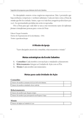 Sugestóes de programas para diretores da Escola Sabatina
No discipulado existem certas exigéncias imperativas. Nao é permitido que
haja nenhuma competido e nenhum substituto. Cada um dará conta a Deus da
missao que lhe foi confiada. Assim, o que vocé nao fizer, ninguém poderá fazer por
vocé. As oportunidades perdidas nao serao recuperadas.
Oro a Deus para que cada líder se una a esse movimento santo de informar,
form ar e transformar pessoas para o reino de Deus
Edison Choque Fernández
Diretor do Departamento de Escola Sabatina - DSA
Twitter: @predisonchoque
A Missao da Igreja
“Fazer discípulos através da comunhao, relacionamento e missao.”
Metas estratégicas da Escola Sabatina
1. Comunhao: Cada membro com sua ligao e estudando-a diariamente.
2. Relacionamento: Integrar as Unidades de Agao com os PGs.
3. Missao: Cada membro um missionário.
Metas para cada Unidade de A^áo
Comunhao
Número de membros assinantes da Ligao da Escola Sabatina:
Número de membros estudando a ligao cada dia:
Relacionamento
Número de membros que chegam a tempo:
Número de membros que participam de um Pequeno Grupo:
Missao
Número de duplas na Unidade de Agao:
4
 
