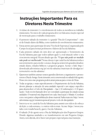 Sugestóes de programas para diretores da Escola Sabatina
Instruyes Importantes Para os
Diretores Neste Trimestre
1. A énfase do trimestre é o envolvimento de todos os membros no trabalho
missionário. No inicio de cada programa deve ser lida uma citagao especial
de motivagao para o trabalho missionário.
2. O primeiro sábado do trimestre é o grande “Dia do Compromisso” - nao
só de Estudo diário da Biblia, como também de envolvimento missionário.
3. Esteja atento para participar de uma “Escola de Esperanga”organizada pelo
Campo local para treinar professores e lideres da Escola Sabatina.
4. Cada primeiro sábado do més deve ser apresentado o Termómetro da
Escola Sabatina para que todos saibam qual é a real situagao sobre o seu
crescimento integral. Há um ditado que diz: “O que nao pode ser medido
nao pode ser melhorado.”Nosso desejo é que cada Escola Sabatina tenha o
seu termómetro para medir o avango da igreja nestes trés grandes desafios:
estudo diário, estudos bíblicos e pequenos grupos. Acesse o link: http://
downloads.adventistas.org/pt/escola-sabatina/materiais-de-divulgacao/
termometro-escola-sabatina/.
5. Queremos também animar nossos queridos diretores a organizarem e promo-
veremoDia doAmigo.Nestetrimestre,serácomemoradono sábado 8deagosto.
Pense em como esse programapoderá atrairpessoas para o reino de Deus.
6. Todas as igrejas, e mais especificamente o Departamento da Escola Sabatina,
devem planejar a ativagao de uma unidade especial e um espago especifico
para desenvolver o Ciclo do Discipulado - fase 2 (Confirmagao) e 3 (Capaci-
tagao). Todo recém-batizado deve ser convidado a participar do estudo nessas
unidades. O material está disponível em cada Associagao e Missao. Coordene
com o seu pastor a disponibilizagao desse material. Saiba mais em: http://www.
adventistas.org/pt/ministeriopessoal/projeto/ciclo-de-discipulado/
7. Inscreva-se no canal da Escola Sabatina para assistir aos videos do esbogo
da ligao, a cada semana, e a outros videos mais. Acesse: https://www.you-
tube.com/results?search_query=Escola+Sabatina .
8. O sábado 29 de agosto será o Dia da Multiplicagao dos Pequenos Grupos.
Desafie algumas unidades a se transformarem em um Pequeno Grupo.
Antes, sem dúvida, deve haver um preparo especial para essa transigao.
5
 