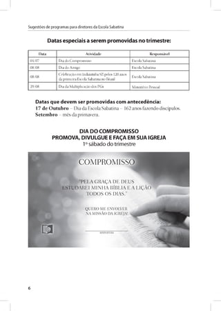 Sugestóes de programas para diretores da Escola Sabatina
Datas especiáis a serem promovidas no trimestre:
Data Atividade Responsável
04/07 D ia do C om prom isso E scola Sabatina
08/08 D ia do A m igo E scola Sabatina
08/08
C elebragáo em Indaiatuba SP, pelos 120 anos
da prim eira Escola Sabatina no Brasil
E scola Sabatina
29/08 D ia da M ultiplicagáo dos PG s M inistério Pessoal
Datas que devem ser promovidas com antecedéncia:
17 de Outubro - Dia da Escola Sabatina - 162 anos fazendo discípulos.
Setembro - més da primavera.
DIA DOCOMPROMISSO
PROMOVA, DIVULGUE E FA£A EM SUAIGREJA
1° sábado do trimestre
6
 