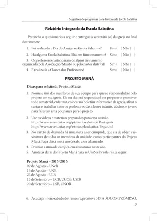 Sugestóes de programas para diretores da Escola Sabatina
Relatório Integrado da Escola Sabatina
Preencha o questionário a seguir e entregue a secretária (o) da igreja no final
do trimestre:
1. Foi realizado o Dia do Amigo na Escola Sabatina? Sim (
2. Há alguma Escola Sabatina Filial em funcionamento? Sim (
3. Os professores participaram de algum treinamento
organizado pela Associagao/Missao ou pelo pastor distrital? Sim (
4. É realizada a Classes dos Professores? Sim (
PROJETO MANÁ
Dicas para o éxito do Projeto Maná:
1. Nomeie um dos membros de sua equipe para que se responsabilize pelo
projeto em sua igreja. Ele ou ela será responsável por preparar e promover
todo o material, enfatizar, colocar no boletim informativo da igreja, afixar o
cartaz e trabalhar com os professores das classes infantis, adultos e jovens
para fazerem uma poupanga para o projeto.
2. Use os vídeos e materiais preparados para essa ocasiao.
http://www.adventistas.org/pt/escolasabatina/ Portugués
http://www.adventistas.org/es/escuelasabatica/ Espanhol
3. No cartao de chamada há uma meta a ser cumprida, que é a de obter a as-
sinatura de todos os membros da unidade, como participantes do Projeto
Maná. Faga dessa meta um desafio a ser alcangado.
4. Premiar a unidade campea em assinaturas neste ano.
5. Anote as datas do Projeto Maná para as Unioes Brasileiras, a seguir:
Projeto Maná - 2015/2016
09 de Agosto - UNeB
16 de Agosto - UNB
23 de Agosto - ULB
13 de Setembro - UCB, UCOB, USEB
20 de Setembro - USB, UNOB
) Nao ( )
) Nao ( )
) Nao ( )
) Nao ( )
6. A cadaprimeiro sábado dotrimestre,promova oDIA DO COMPROMISSO,
7
 