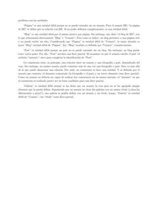problema son las entidades.
    “Página” es una entidad débil porque no se puede entender sin un usuario. Para el usuario BD, “la página
de BD” se define por su relación con BD. Al no poder definirse completamente, es una entidad débil.
     “Blog” es una entidad débil por el mismo motivo que página. Sin embargo, uno diría “el blog de BD”, con
lo que relacionaría directamente “Blog” y “Usuario”. Pero como se indicó, un blog pertenece a una página web
y no puede existir sin ésta. Considerando que “Página” es entidad débil de “Usuario”, la mejor decisión es
hacer “Blog” entidad débil de “Página”. Así, “Blog” también es definido por “Usuario”, transitivamente.
     “Post” es entidad débil porque un post no se puede entender sin un blog. Sin embargo, un blog puede
tener varios posts. Por ello, “Post” necesita una llave parcial. El momento en que el usuario escribe el post -el
atributo “instante”- sirve para completar la identificación de “Post”.
     Un comentario sería, en principio, una relación entre un usuario y una fotografía o post, dependiendo del
caso. Sin embargo, un mismo usuario puede comentar más de una vez una fotografía o post. Esto va más allá
de lo que puede almacenar una relación. Por ende, un comentario se hace una entidad. Y es definido por el
usuario que comenta, el elemento comentado (la fotografía o el post) y un tercer elemento (una llave parcial).
Como un usuario no debería ser capaz de realizar dos comentarios en un mismo instante, el “instante” en que
el comentario es realizado parece ser un buen candidato para una llave parcial.
     “Galería” es entidad débil porque se ha dicho que un usuario la crea pero no se ha agregado ningún
elemento que la pueda definir. Suponiendo que un usuario no tiene dos galerías con un mismo título (¿cómo las
diferenciaría a priori?), una galería se podría definir con un usuario y un título. Luego, “Galería” es entidad
débil de “Usuario”, con “título” como llave parcial.
 