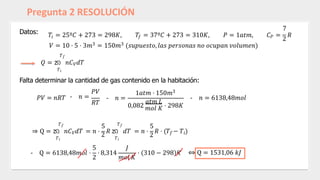 Pregunta 2 RESOLUCIÓN
Datos:
𝑖 𝑓
7
𝑇 = 25º𝐶 + 273 = 298𝐾, 𝑇 = 37º𝐶 + 273 = 310𝐾, 𝑃 = 1𝑎𝑡𝑚, 𝐶𝑃 =
2
𝑅
𝑉 = 10 ⋅ 5 ⋅ 3𝑚3 = 150𝑚3 (𝑠𝑢𝑝𝑢𝑒𝑠𝑡𝑜, 𝑙𝑎𝑠 𝑝𝑒𝑟𝑠𝑜𝑛𝑎𝑠 𝑛𝑜 𝑜𝑐𝑢𝑝𝑎𝑛 𝑣𝑜𝑙𝑢𝑚𝑒𝑛)
𝑇𝑓
𝑄 = න 𝑛𝐶𝑉𝑑𝑇
𝑇𝑖
Falta determinar la cantidad de gas contenido en la habitación:
𝑃𝑉 = 𝑛𝑅𝑇
𝑃𝑉
- 𝑛 =
𝑅𝑇
- 𝑛 =
1𝑎𝑡𝑚 ⋅ 150𝑚3
𝑎𝑡𝑚 𝐿
0,082 𝑚𝑜𝑙 𝐾 ⋅ 298𝐾
- 𝑛 = 6138,48𝑚𝑜𝑙
𝑇𝑖 𝑇𝑖
𝑇𝑓 𝑇𝑓
5 5
⇒ Q = න 𝑛𝐶𝑉𝑑𝑇 = 𝑛 ⋅
2
𝑅 න 𝑑𝑇 = 𝑛 ⋅
2
𝑅 ⋅ (𝑇𝑓 − 𝑇𝑖)
- Q = 6138,48𝑚𝑜𝑙 ⋅ ⋅ 8,314
5 𝐽
2 𝑚𝑜𝑙 𝐾
⋅ 310 − 298 𝐾 ⇔ Q = 1531,06 𝑘𝐽
 