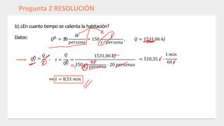 Pregunta 2 RESOLUCIÓN
b) ¿En cuanto tiempo se calienta la habitación?
Datos: 𝑄ሶ = 1
5
0
𝑊
𝑝𝑒𝑟𝑠𝑜𝑛𝑎
= 150
𝐽
𝑠 ⋅ 𝑝𝑒𝑟𝑠𝑜𝑛𝑎
, 𝑄 = 1531,06 𝑘𝐽
𝑄𝑇
ሶ =
𝑄
𝑡 𝑄𝑇
𝑄
- 𝑡 = =
1531,06 𝑘𝐽
ሶ 𝐽
150 𝑠 ⋅ 𝑝𝑒𝑟𝑠𝑜𝑛𝑎 ⋅ 20 𝑝𝑒𝑟𝑠𝑜𝑛𝑎𝑠
⇔ 𝑡 = 8,51 𝑚𝑖𝑛
1 𝑚𝑖𝑛
= 510,35 𝑠 ⋅
60 𝑠
 