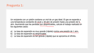 Pregunta 1:
Un recipiente con un pistón contiene un mol de un gas ideal. El gas se expande a
una temperatura constante de 311k y 20 atm de presión hasta una presión de 5
atm. Asumiendo que las perdidas son despreciables, calcule el trabajo realizado en
los siguientes casos:
La tasa de expansión es despreciable.
a) La tasa de expansión es muy grande (rápida) contra una presión de 1 atm.
b)
c) La tasa de expansión es tan grande (rápida) que se aproxima al infinito.
 