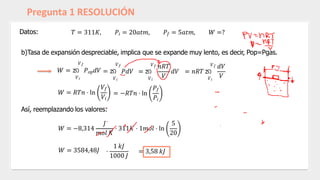 Pregunta 1 RESOLUCIÓN
Datos: 𝑇 = 311𝐾, 𝑃𝑖 = 20𝑎𝑡𝑚, 𝑃𝑓 = 5𝑎𝑡𝑚, 𝑊 =?
𝑉𝑖
b)Tasa de expansión despreciable, implica que se expande muy lento, es decir, Pop=Pgas.
𝑉𝑓
𝑊 = න 𝑃𝑜𝑝𝑑𝑉 = න
𝑉𝑖
𝑉𝑓
𝑊 = 𝑅𝑇𝑛 ⋅ ln
𝑉𝑓
𝑉𝑖
𝑊 = 3584,48𝐽 ⋅
1 𝑘𝐽
1000 𝐽
= 3,58 𝑘𝐽
𝑃𝑑𝑉 = න
𝑉
= −𝑅𝑇𝑛 ⋅ ln
𝑉𝑖
𝑃𝑓
𝑃𝑖
𝑑𝑉 = 𝑛𝑅𝑇 න
𝑉𝑖
𝑉𝑓 𝑛𝑅𝑇 𝑉𝑓 𝑑𝑉
𝑉
Así, reemplazando los valores:
𝑊 = −8,314
𝐽
𝑚𝑜𝑙 𝐾
⋅ 311𝐾 ⋅ 1𝑚𝑜𝑙 ⋅ ln
5
20
 