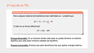 1ª Ley de la TD:
Primera ley de la termodinámica
Para cualquier sistema termodinámico bien delimitado se cumplirá que:
Δ𝑈 = 𝑈𝑓 − 𝑈𝑖 = 𝑄 − 𝑊
O bien en su forma diferencial:
𝑑𝑈 = 𝑑𝑄 − 𝑑𝑊
Proceso Reversible: Es un proceso donde cada paso se puede devolver al anterior.
Significa que cada paso involucra estados de equilibrio.
Proceso Irreversible: Proceso que para devolverse hay que aplicar energía externa.
 
