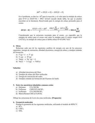 ∆ 2
En el problema, se dan los ∆H0
para la reacción, y el valor para la entalpía de enlace
para O=O es EE(O=O) = 498,7 kJ/mol (sacado desde tabla, las que se pueden
encontrar en la literatura). Resolviendo para la energía de enlace promedio para el
ozono.
∆
2
498,7  107,2
2
,
Considerando que la estructura resonante para el ozono, ¿es esperable que la
entalpía de enlace para el ozono esté entre la entalpía para el enlace simple O-O
(142 kJ) y la entalpía de enlace para el doble enlace O=O (498,7 kJ)?
4. Otros
Relacione cada uno de los siguientes cambios de energía con uno de los procesos
siguientes: energía de ionización, afinidad electrónica, energía de enlace y entalpía estándar
de formación.
a) F (g) + ē → F-
(g)
b) F2 (g) → 2F (g)
c) Na(g) → Na+
(g) + ē
d) Na(s) + ½ F2(g) → NaF(s)
Solución:
a) Afinidad electrónica del flúor.
b) Entalpía de enlace del flúor molecular.
c) Energía de ionización del sodio.
d) Entalpía estándar de formación del Fluoruro de Sodio.
5. Entre los anestésicos inhalables comunes están:
a) Halotano: CF3CHClBr
b) Enflurano CHFClCF2OCHF2
c) Isoflurano CF3CHClOCHF2
d) MetoxifluranoCHCl2CF2OCH3
Dibuje las estructuras de Lewis de estas moléculas. (Propuesto)
6. Geometría molecular
Prediga la geometría de las siguientes moléculas, utilizando el modelo de RPECV:
a) PCl3
b) CHCl3
c) SiH4
 