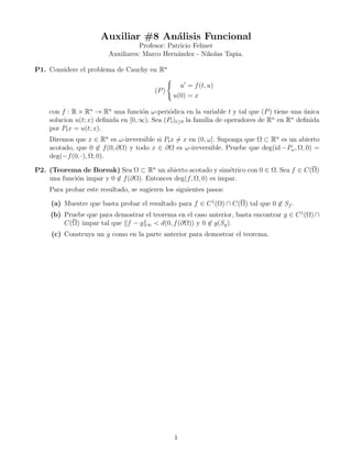 Auxiliar #8 An´lisis Funcional
                                   a
                                   Profesor: Patricio Felmer
                        Auxiliares: Marco Hern´ndez - Nikolas Tapia.
                                                a

P1. Considere el problema de Cauchy en Rn

                                                 u = f (t, u)
                                        (P )
                                               u(0) = x

    con f : R × Rn → Rn una funci´n ω-peri´dica en la variable t y tal que (P ) tiene una unica
                                     o        o                                           ´
                                                                                  n    n
    solucion u(t; x) deﬁnida en [0, ∞). Sea (Pt )t≥0 la familia de operadores de R en R deﬁnida
    por Pt x = u(t; x).
    Diremos que x ∈ Rn es ω-ireversible si Pt x = x en (0, ω]. Suponga que Ω ⊂ Rn es un abierto
    acotado, que 0 ∈ f (0, ∂Ω) y todo x ∈ ∂Ω es ω-ireversible. Pruebe que deg(id −Pω , Ω, 0) =
    deg(−f (0, ·), Ω, 0).

P2. (Teorema de Borsuk) Sea Ω ⊂ Rn un abierto acotado y sim´trico con 0 ∈ Ω. Sea f ∈ C(Ω)
                                                                e
    una funci´n impar y 0 ∈ f (∂Ω). Entonces deg(f, Ω, 0) es impar.
             o
    Para probar este resultado, se sugieren los siguientes pasos:

     (a) Muestre que basta probar el resultado para f ∈ C 1 (Ω) ∩ C(Ω) tal que 0 ∈ Sf .
    (b) Pruebe que para demostrar el teorema en el caso anterior, basta encontrar g ∈ C 1 (Ω) ∩
        C(Ω) impar tal que f − g ∞ < d(0, f (∂Ω)) y 0 ∈ g(Sg ).
     (c) Construya un g como en la parte anterior para demostrar el teorema.




                                               1
 